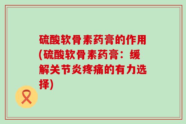 硫酸软骨素药膏的作用(硫酸软骨素药膏：缓解关节炎疼痛的有力选择)