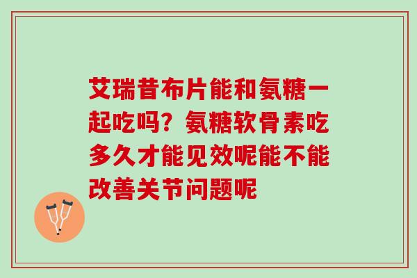 艾瑞昔布片能和氨糖一起吃吗？氨糖软骨素吃多久才能见效呢能不能改善关节问题呢