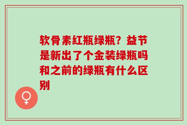 软骨素红瓶绿瓶？益节是新出了个金装绿瓶吗和之前的绿瓶有什么区别