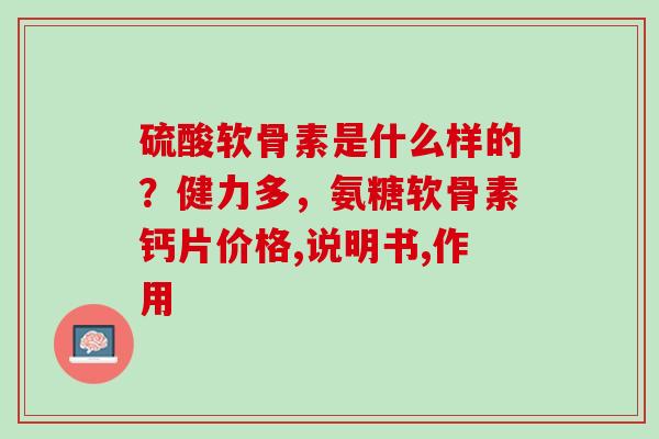 硫酸软骨素是什么样的？健力多，氨糖软骨素钙片价格,说明书,作用