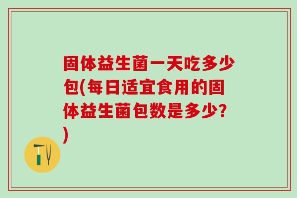 固体益生菌一天吃多少包(每日适宜食用的固体益生菌包数是多少？)