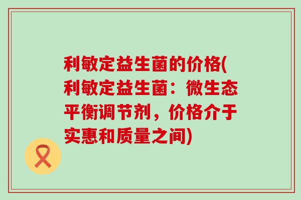 利敏定益生菌的价格(利敏定益生菌：微生态平衡调节剂，价格介于实惠和质量之间)