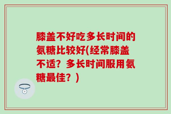 膝盖不好吃多长时间的氨糖比较好(经常膝盖不适？多长时间服用氨糖最佳？)