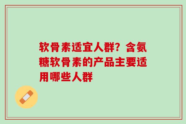 软骨素适宜人群？含氨糖软骨素的产品主要适用哪些人群