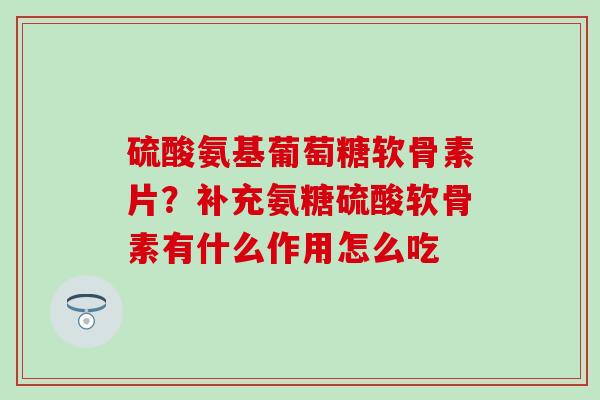 硫酸氨基葡萄糖软骨素片？补充氨糖硫酸软骨素有什么作用怎么吃