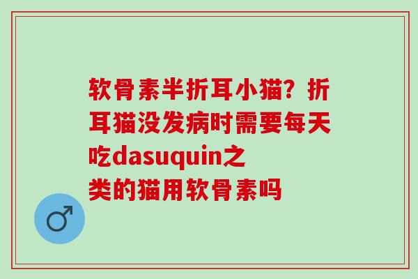 软骨素半折耳小猫？折耳猫没发病时需要每天吃dasuquin之类的猫用软骨素吗