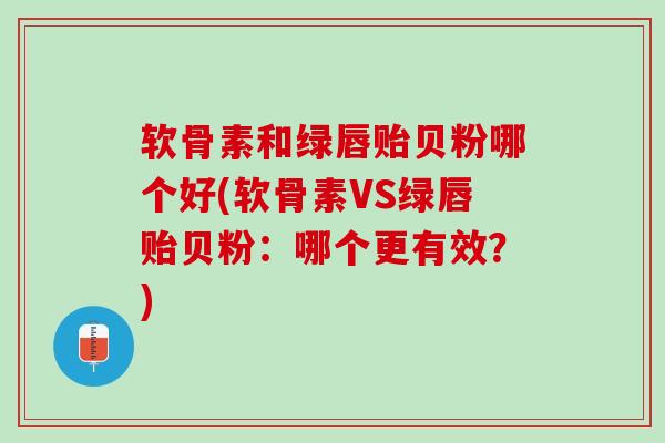 软骨素和绿唇贻贝粉哪个好(软骨素VS绿唇贻贝粉：哪个更有效？)