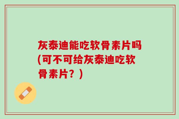 灰泰迪能吃软骨素片吗(可不可给灰泰迪吃软骨素片？)