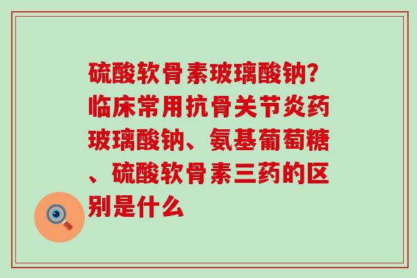 硫酸软骨素玻璃酸钠？临床常用抗骨关节炎药玻璃酸钠、氨基葡萄糖、硫酸软骨素三药的区别是什么