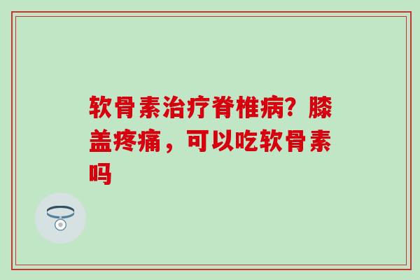 软骨素治疗脊椎病？膝盖疼痛，可以吃软骨素吗