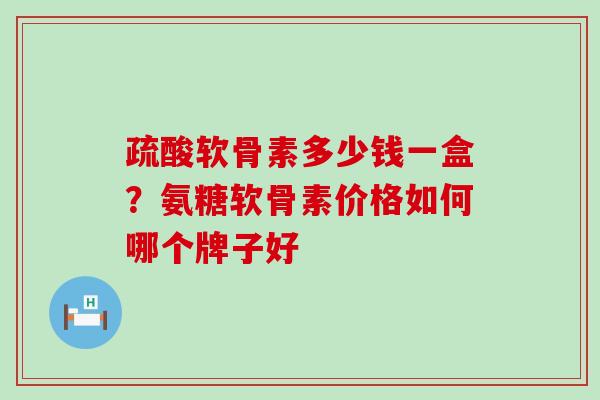 疏酸软骨素多少钱一盒？氨糖软骨素价格如何哪个牌子好