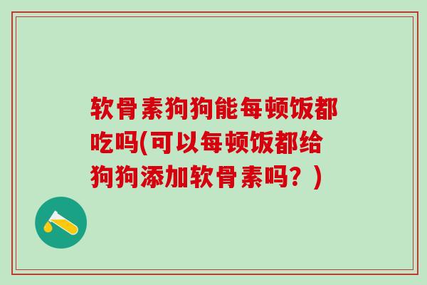 软骨素狗狗能每顿饭都吃吗(可以每顿饭都给狗狗添加软骨素吗？)