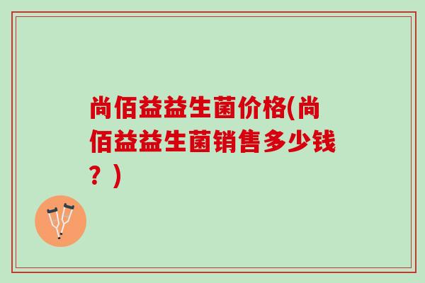 尚佰益益生菌价格(尚佰益益生菌销售多少钱?) 尚佰益益生菌价格(尚佰益益生菌销售多少钱?)