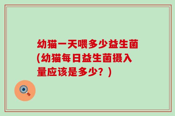 幼猫一天喂多少益生菌(幼猫每日益生菌摄入量应该是多少？)