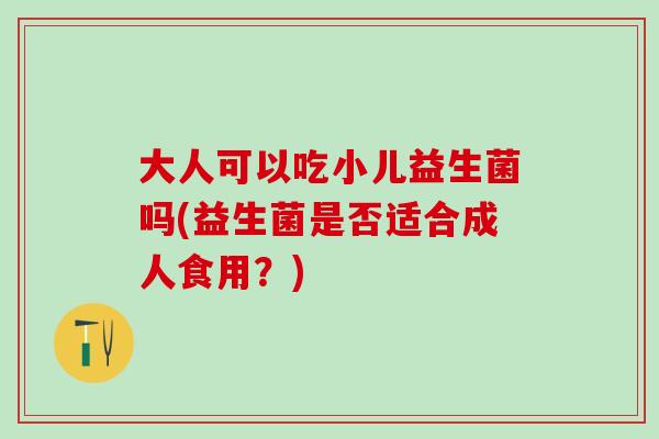 大人可以吃小儿益生菌吗(益生菌是否适合成人食用？)