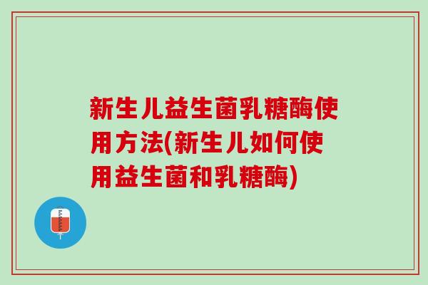 新生儿益生菌乳糖酶使用方法(新生儿如何使用益生菌和乳糖酶)