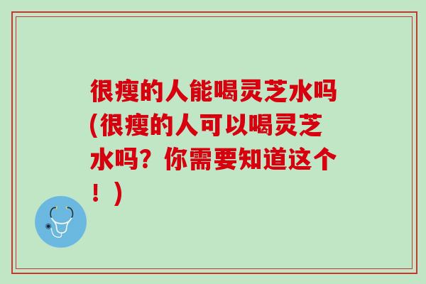 很瘦的人能喝灵芝水吗(很瘦的人可以喝灵芝水吗？你需要知道这个！)
