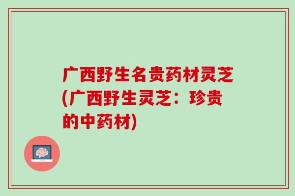 广西野生名贵药材灵芝(广西野生灵芝：珍贵的中药材)