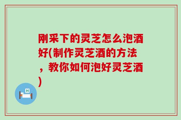 刚采下的灵芝怎么泡酒好(制作灵芝酒的方法，教你如何泡好灵芝酒)