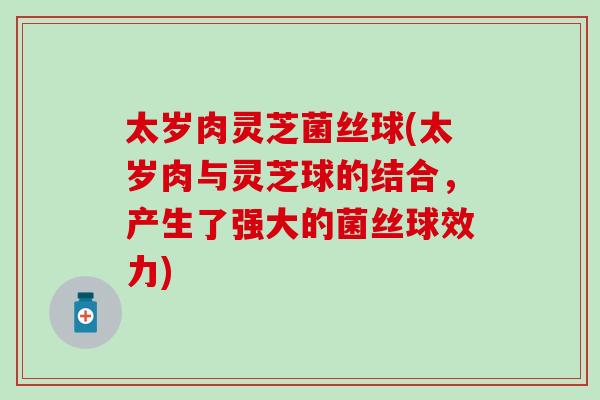 太岁肉灵芝菌丝球(太岁肉与灵芝球的结合，产生了强大的菌丝球效力)