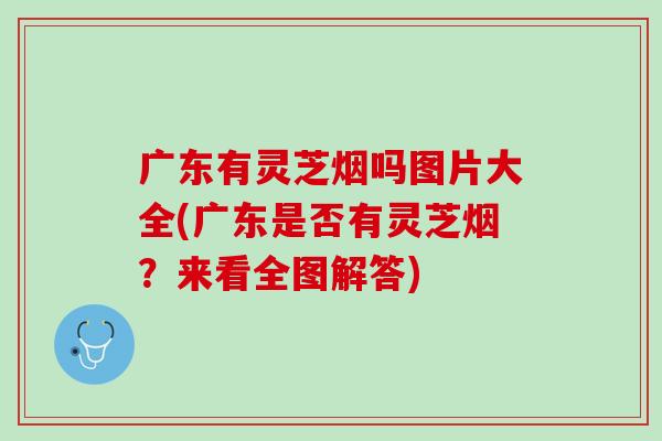 广东有灵芝烟吗图片大全(广东是否有灵芝烟？来看全图解答)