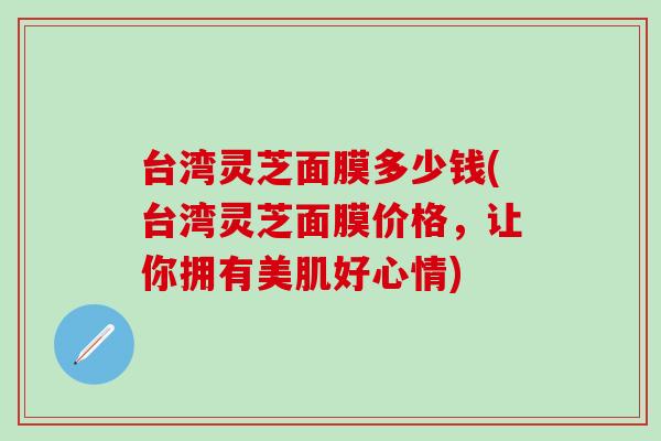 台湾灵芝面膜多少钱(台湾灵芝面膜价格，让你拥有美肌好心情)