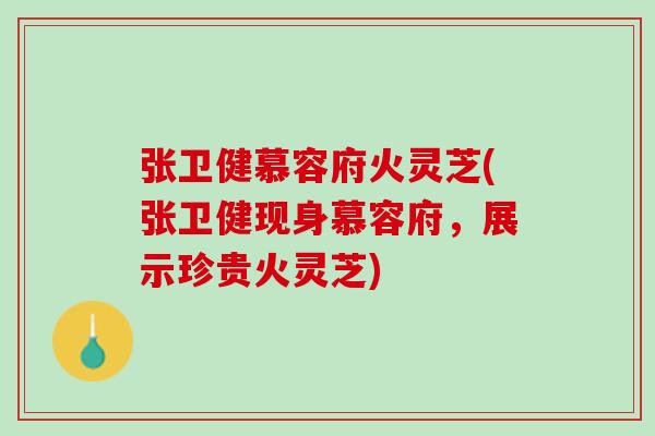 张卫健慕容府火灵芝(张卫健现身慕容府，展示珍贵火灵芝)