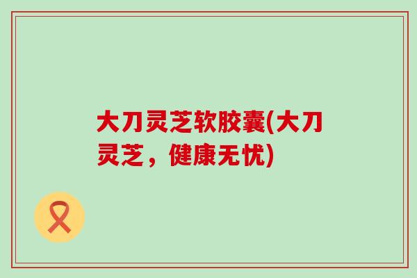 大刀灵芝软胶囊(大刀灵芝，健康无忧)