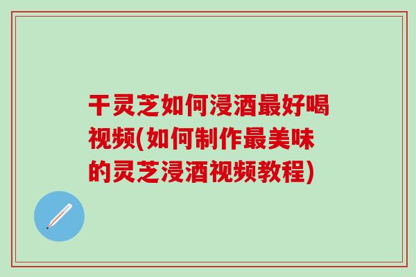 干灵芝如何浸酒最好喝视频(如何制作最美味的灵芝浸酒视频教程)