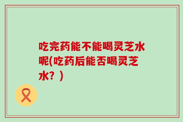 吃完药能不能喝灵芝水呢(吃药后能否喝灵芝水？)
