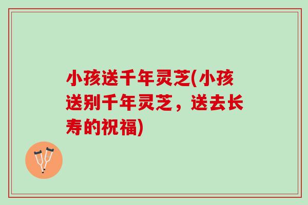 小孩送千年灵芝(小孩送别千年灵芝,送去长寿的祝福) 小孩送千年灵芝(小孩送别千年灵芝,送去长寿的祝福)