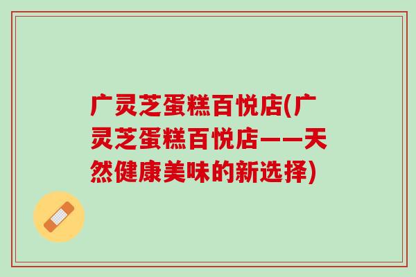 广灵芝蛋糕百悦店(广灵芝蛋糕百悦店——天然健康美味的新选择)