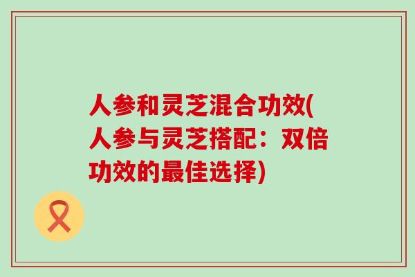 人参和灵芝混合功效(人参与灵芝搭配：双倍功效的最佳选择)