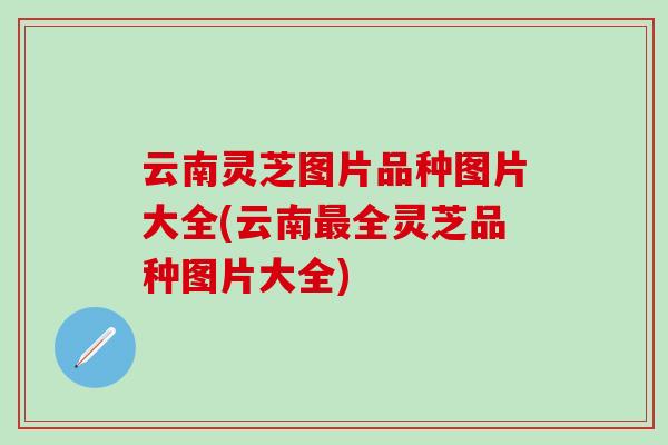 云南灵芝图片品种图片大全(云南最全灵芝品种图片大全)
