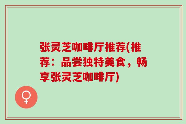 张灵芝咖啡厅推荐(推荐：品尝独特美食，畅享张灵芝咖啡厅)
