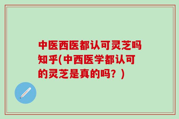 中医西医都认可灵芝吗知乎(中西医学都认可的灵芝是真的吗？)