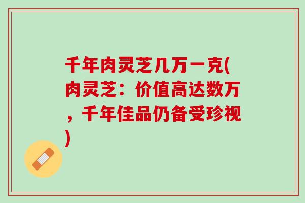 千年肉灵芝几万一克(肉灵芝：价值高达数万，千年佳品仍备受珍视)