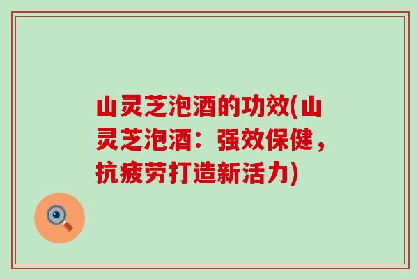 山灵芝泡酒的功效(山灵芝泡酒：强效保健，抗疲劳打造新活力)