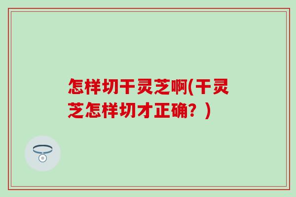怎样切干灵芝啊(干灵芝怎样切才正确？)