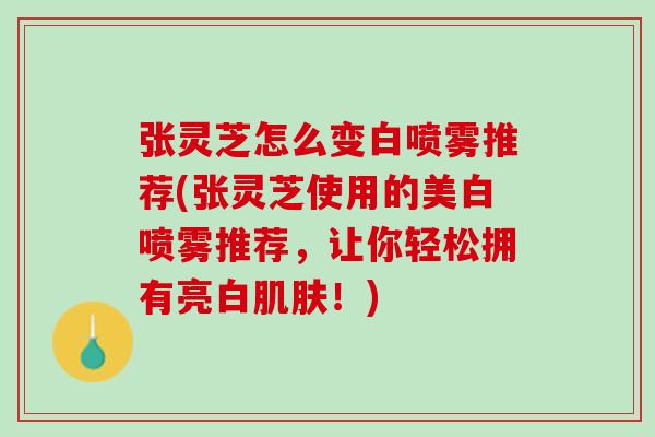 张灵芝怎么变白喷雾推荐(张灵芝使用的美白喷雾推荐，让你轻松拥有亮白肌肤！)