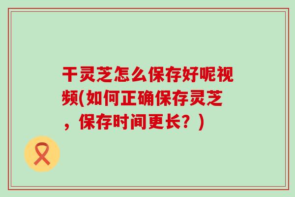 干灵芝怎么保存好呢视频(如何正确保存灵芝，保存时间更长？)
