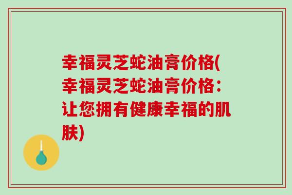幸福灵芝蛇油膏价格(幸福灵芝蛇油膏价格：让您拥有健康幸福的肌肤)