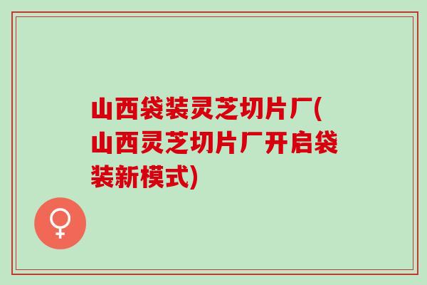 山西袋装灵芝切片厂(山西灵芝切片厂开启袋装新模式)