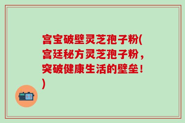 宫宝破壁灵芝孢子粉(宫廷秘方灵芝孢子粉，突破健康生活的壁垒！)