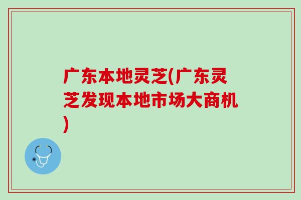 广东本地灵芝(广东灵芝发现本地市场大商机)