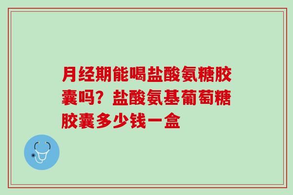 月经期能喝盐酸氨糖胶囊吗？盐酸氨基葡萄糖胶囊多少钱一盒