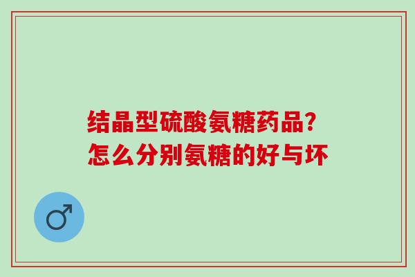 结晶型硫酸氨糖药品？怎么分别氨糖的好与坏