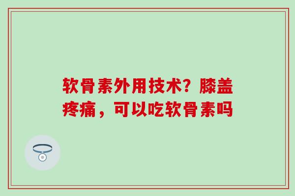 软骨素外用技术？膝盖疼痛，可以吃软骨素吗