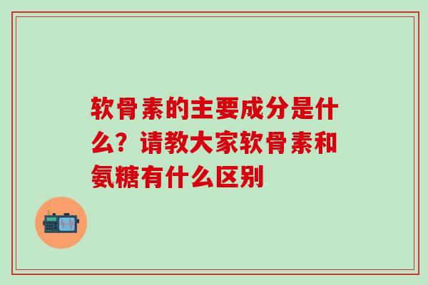 软骨素的主要成分是什么？请教大家软骨素和氨糖有什么区别