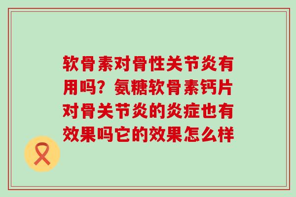 软骨素对骨性关节炎有用吗？氨糖软骨素钙片对骨关节炎的炎症也有效果吗它的效果怎么样